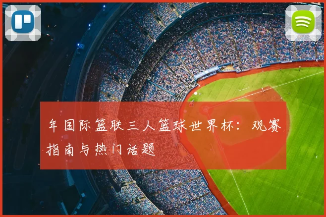 年国际篮联三人篮球世界杯：观赛指南与热门话题