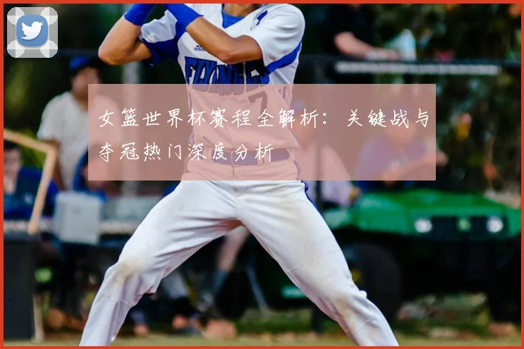 女篮世界杯赛程全解析：关键战与夺冠热门深度分析