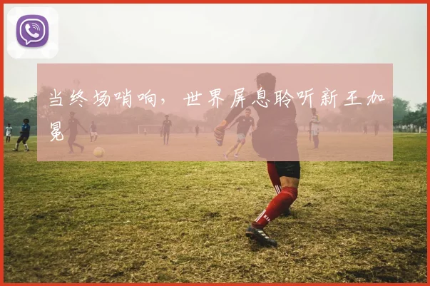 当终场哨响，世界屏息聆听新王加冕