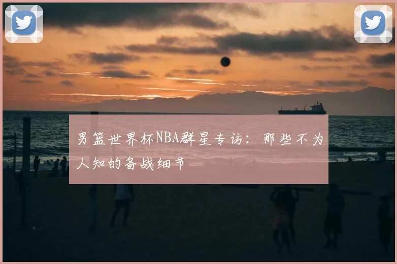 男篮世界杯NBA群星专访：那些不为人知的备战细节
