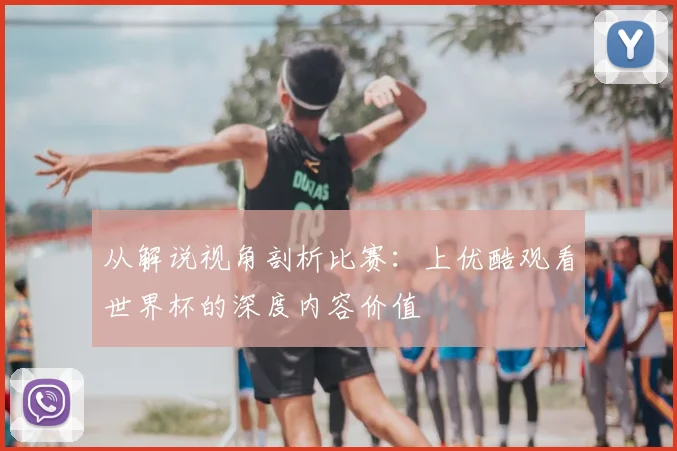 从解说视角剖析比赛：上优酷观看世界杯的深度内容价值
