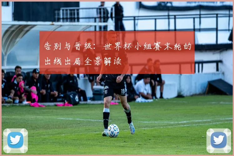 告别与晋级：世界杯小组赛末轮的出线出局全景解读