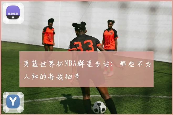 男篮世界杯NBA群星专访：那些不为人知的备战细节