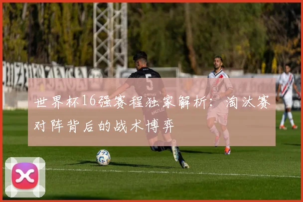 世界杯16强赛程独家解析：淘汰赛对阵背后的战术博弈