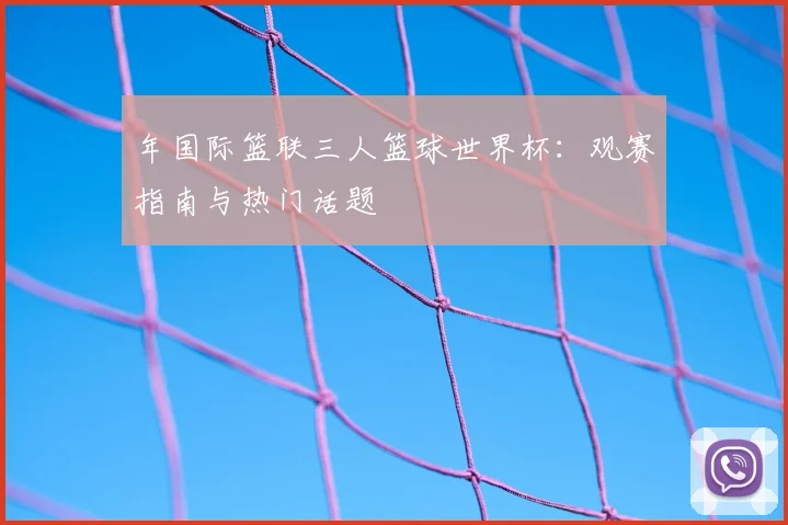 年国际篮联三人篮球世界杯：观赛指南与热门话题