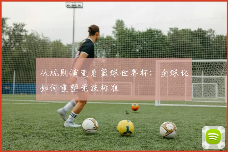 从规则演变看篮球世界杯：全球化如何重塑竞技标准