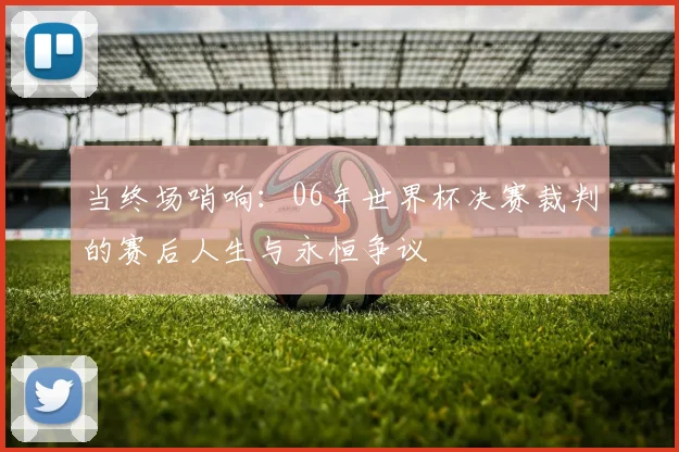 当终场哨响：06年世界杯决赛裁判的赛后人生与永恒争议