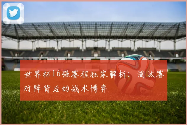 世界杯16强赛程独家解析：淘汰赛对阵背后的战术博弈