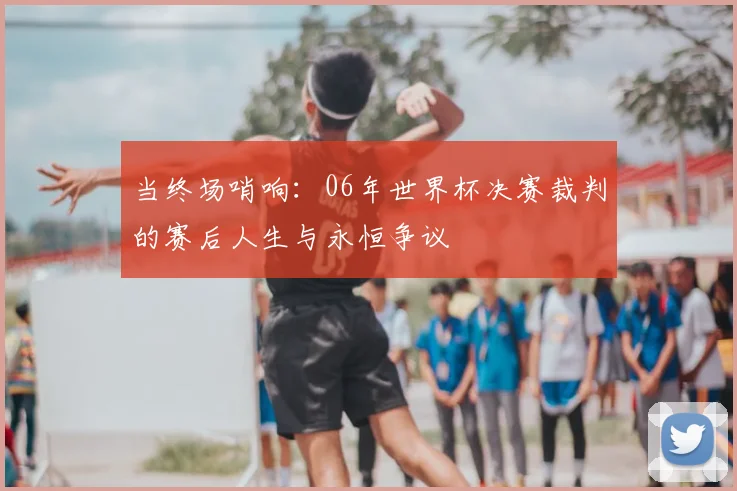 当终场哨响：06年世界杯决赛裁判的赛后人生与永恒争议