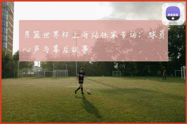 男篮世界杯上海站独家专访:球员心声与幕后故事