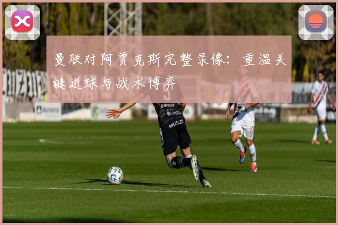 曼联对阿贾克斯完整录像：重温关键进球与战术博弈