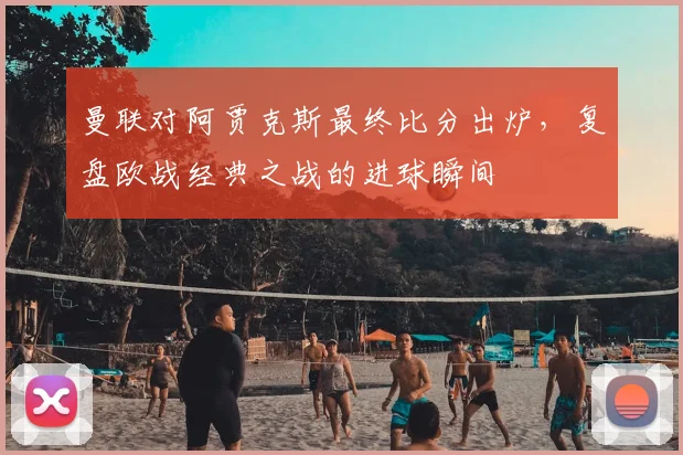 曼联对阿贾克斯最终比分出炉，复盘欧战经典之战的进球瞬间