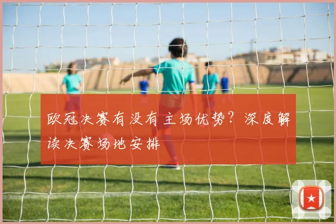 欧冠决赛有没有主场优势？深度解读决赛场地安排