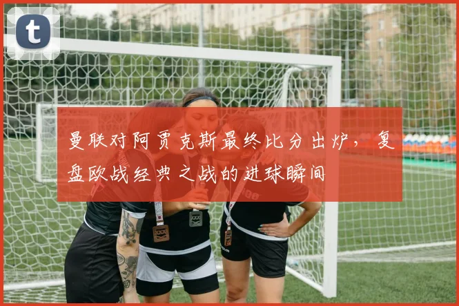 曼联对阿贾克斯最终比分出炉，复盘欧战经典之战的进球瞬间