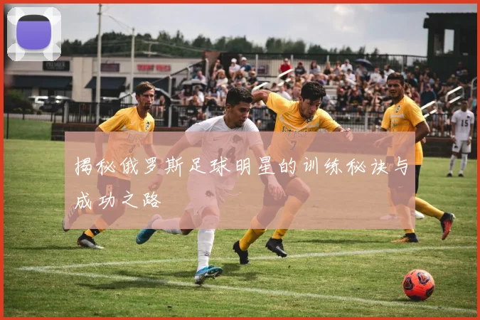 揭秘俄罗斯足球明星的训练秘诀与成功之路