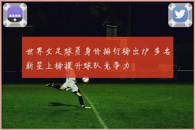 世界女足球员身价排行榜出炉 多名新星上榜提升球队竞争力