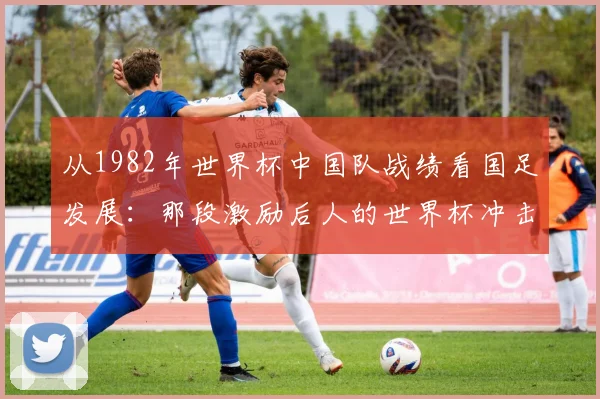 从1982年世界杯中国队战绩看国足发展：那段激励后人的世界杯冲击史