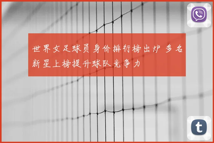 世界女足球员身价排行榜出炉 多名新星上榜提升球队竞争力