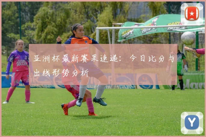 亚洲杯最新赛果速递：今日比分与出线形势分析
