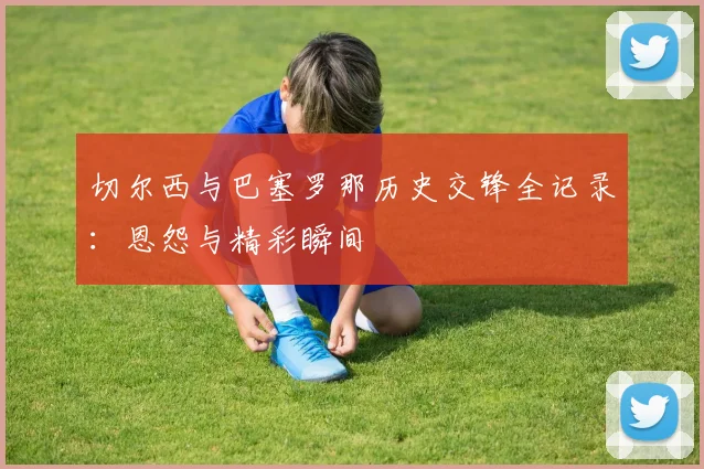 切尔西与巴塞罗那历史交锋全记录：恩怨与精彩瞬间