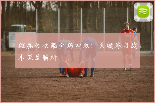 雄鹿对快船全场回放：关键球与战术深度解析