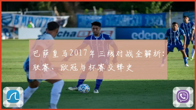 巴萨皇马2017年三线对战全解析：联赛、欧冠与杯赛交锋史