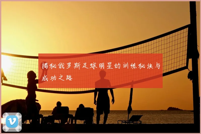 揭秘俄罗斯足球明星的训练秘诀与成功之路