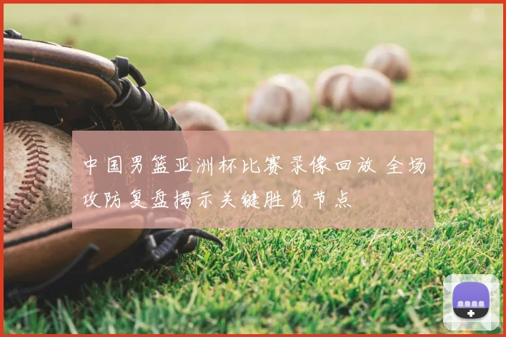 中国男篮亚洲杯比赛录像回放 全场攻防复盘揭示关键胜负节点