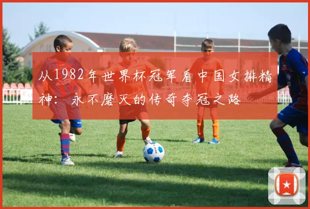 从1982年世界杯冠军看中国女排精神：永不磨灭的传奇夺冠之路