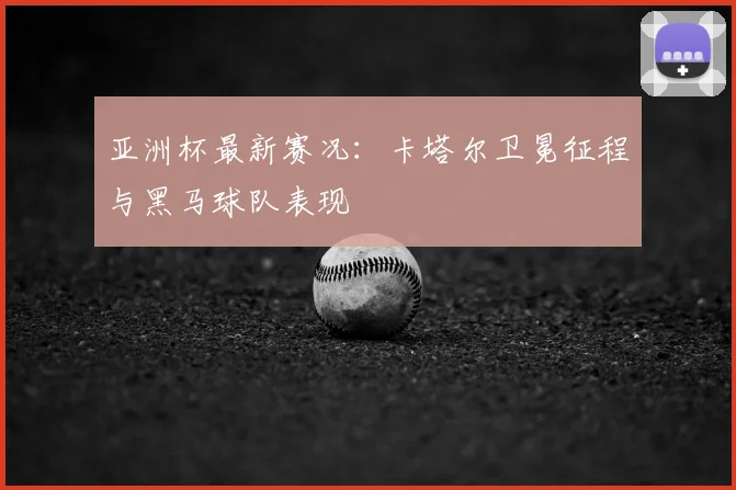 亚洲杯最新赛况:卡塔尔卫冕征程与黑马球队表现