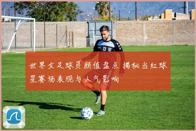 世界女足球员颜值盘点 揭秘当红球星赛场表现与人气影响